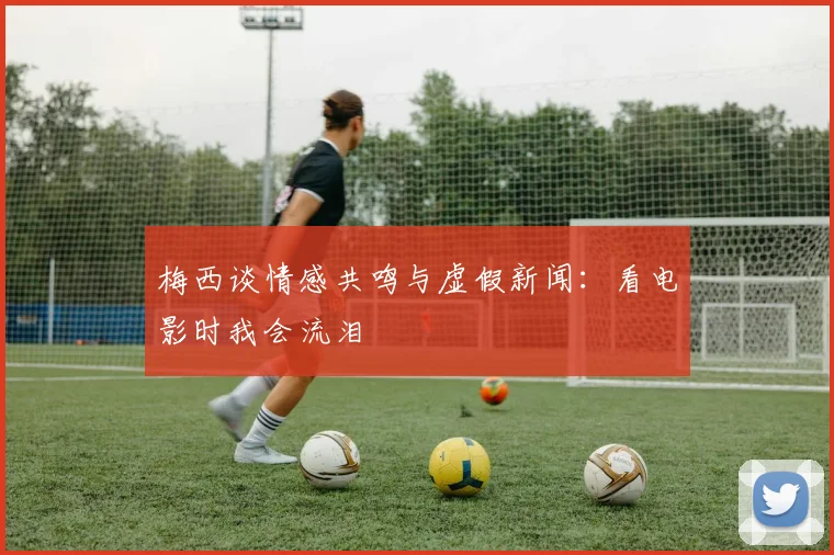 梅西谈情感共鸣与虚假新闻：看电影时我会流泪