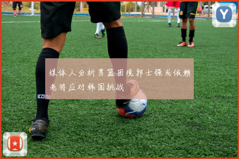 媒体人分析男篮困境郭士强或依赖老将应对韩国挑战