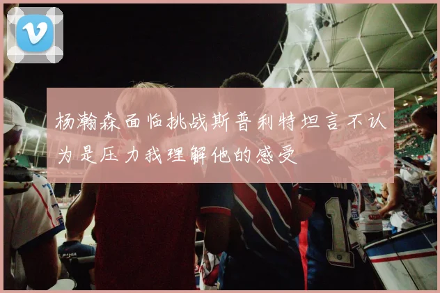 杨瀚森面临挑战斯普利特坦言不认为是压力我理解他的感受