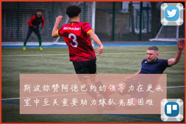 斯波称赞阿德巴约的领导力在更衣室中至关重要助力球队克服困难