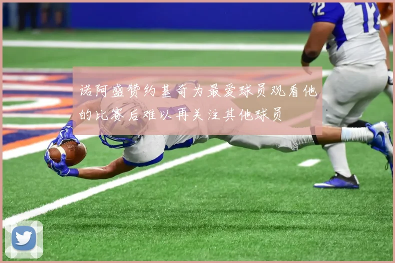 诺阿盛赞约基奇为最爱球员观看他的比赛后难以再关注其他球员