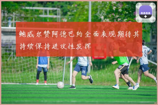 鲍威尔赞阿德巴约全面表现期待其持续保持进攻性发挥