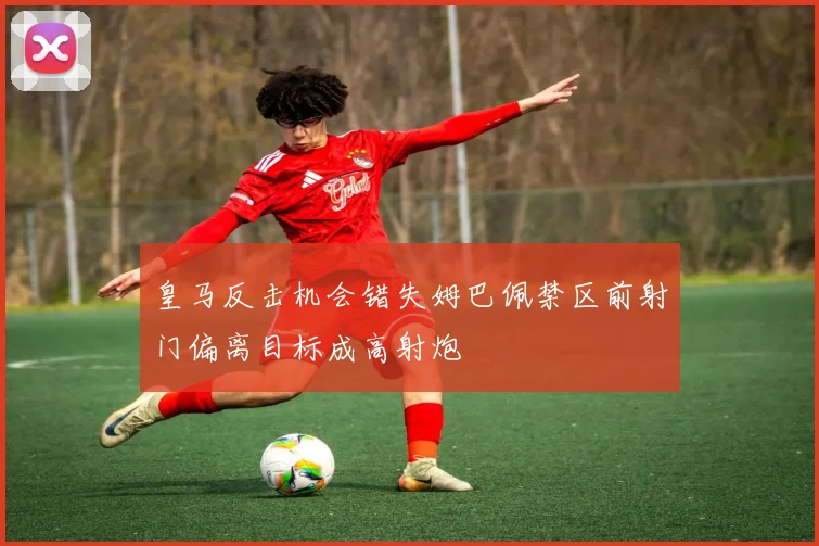 皇马反击机会错失姆巴佩禁区前射门偏离目标成高射炮