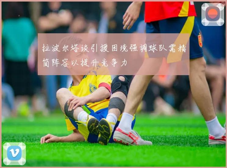 拉波尔塔谈引援困境强调球队需精简阵容以提升竞争力