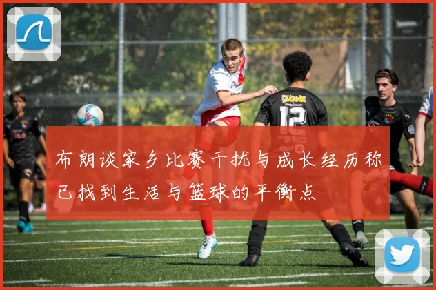 布朗谈家乡比赛干扰与成长经历称已找到生活与篮球的平衡点