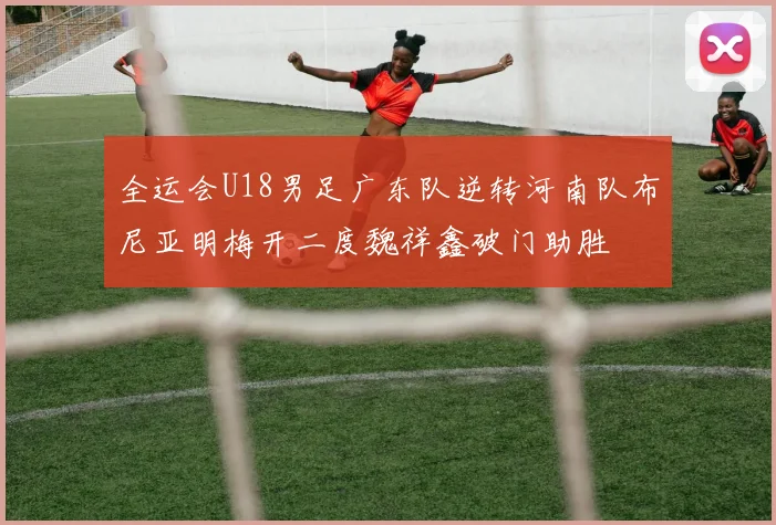 全运会U18男足广东队逆转河南队布尼亚明梅开二度魏祥鑫破门助胜