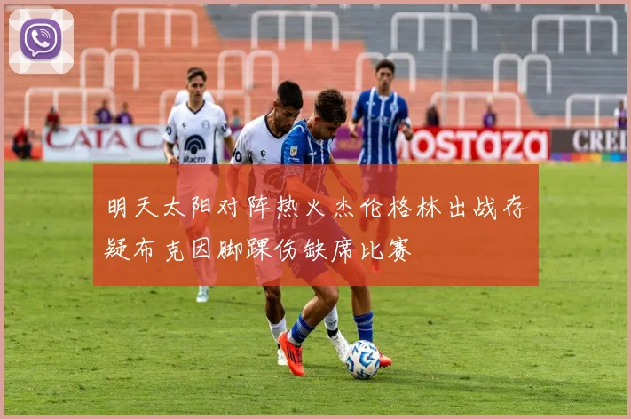 明天太阳对阵热火杰伦格林出战存疑布克因脚踝伤缺席比赛