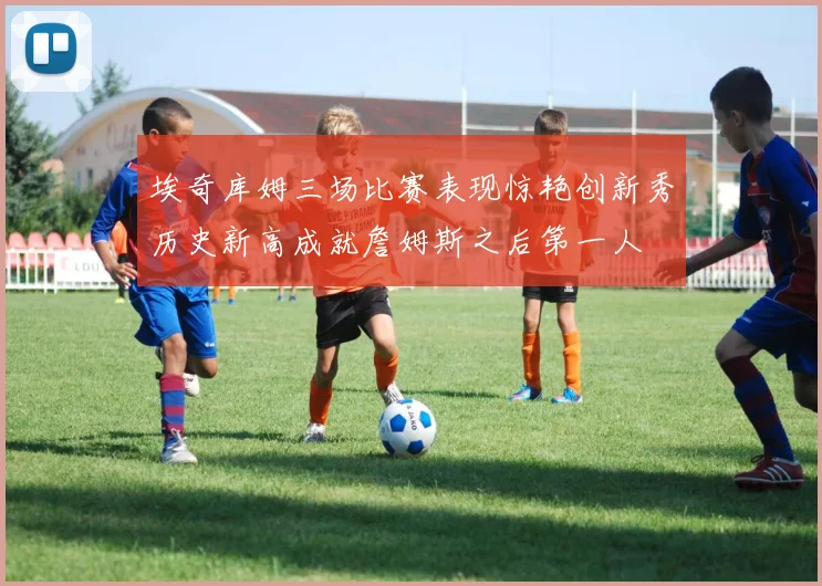 埃奇库姆三场比赛表现惊艳创新秀历史新高成就詹姆斯之后第一人