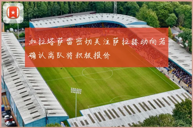 加拉塔萨雷密切关注萨拉赫动向若确认离队将积极报价