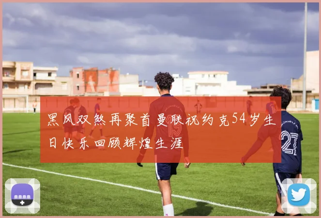 黑风双煞再聚首曼联祝约克54岁生日快乐回顾辉煌生涯