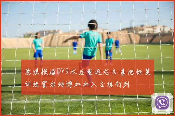 意媒报道DV9术后重返尤文基地恢复训练霍尔姆博加加入合练行列