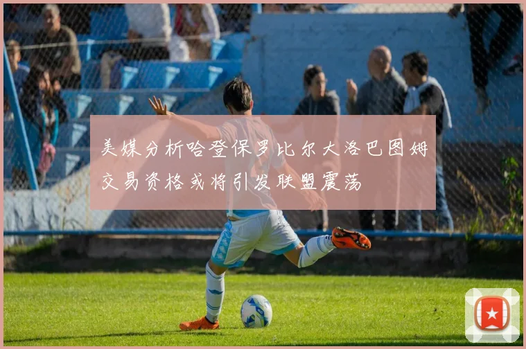 美媒分析哈登保罗比尔大洛巴图姆交易资格或将引发联盟震荡