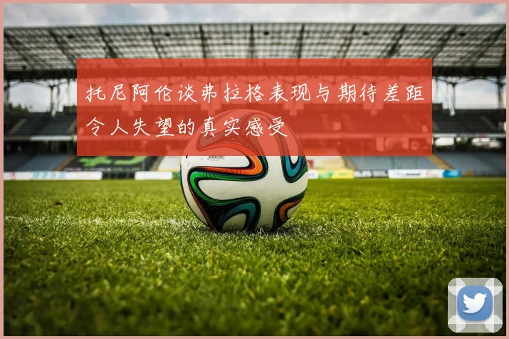 托尼阿伦谈弗拉格表现与期待差距令人失望的真实感受