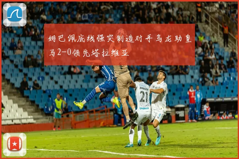 姆巴佩底线强突制造对手乌龙助皇马2-0领先塔拉维亚