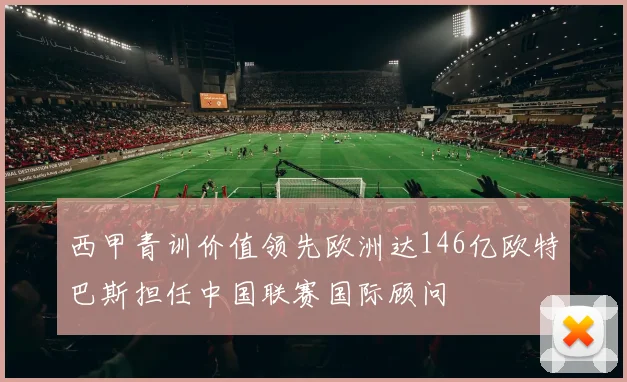 西甲青训价值领先欧洲达146亿欧特巴斯担任中国联赛国际顾问
