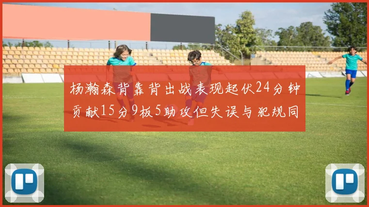 杨瀚森背靠背出战表现起伏24分钟贡献15分9板5助攻但失误与犯规同样引人关注