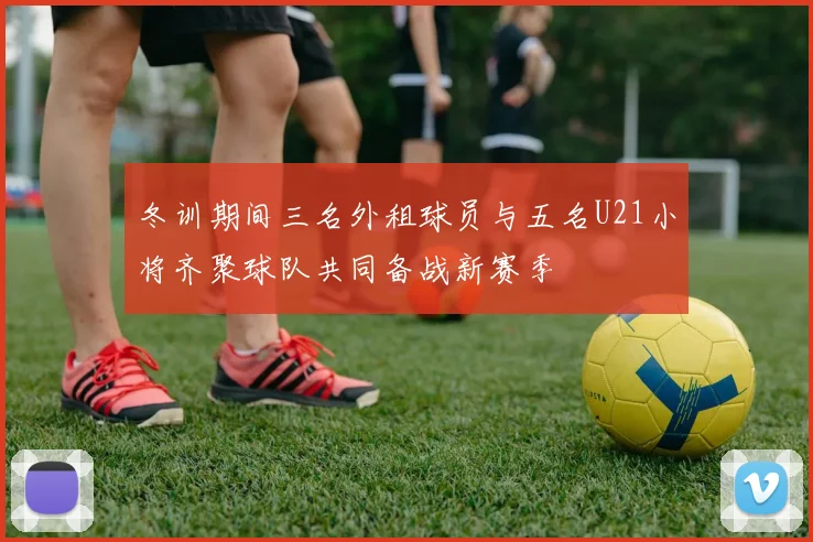 冬训期间三名外租球员与五名U21小将齐聚球队共同备战新赛季