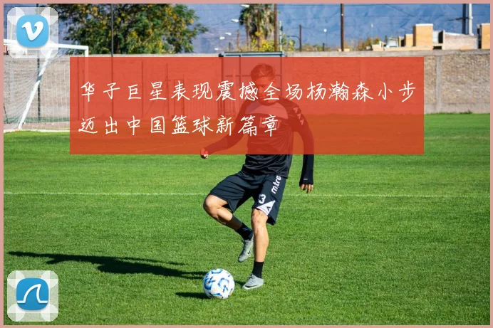 华子巨星表现震撼全场杨瀚森小步迈出中国篮球新篇章