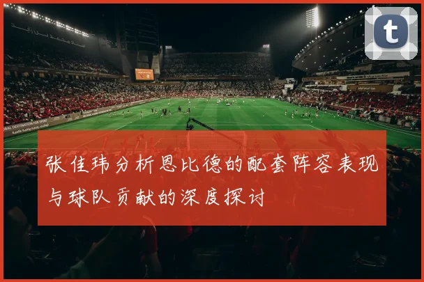 张佳玮分析恩比德的配套阵容表现与球队贡献的深度探讨
