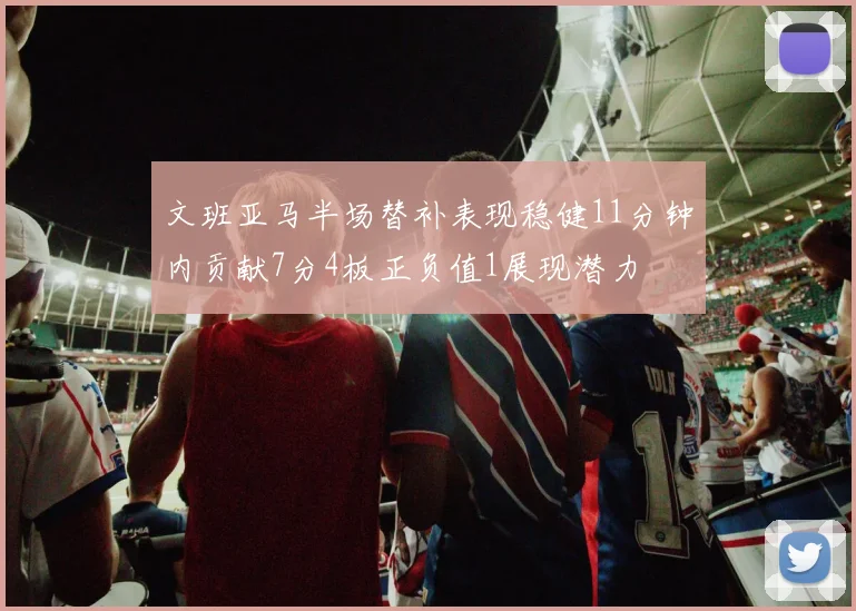 文班亚马半场替补表现稳健11分钟内贡献7分4板正负值1展现潜力