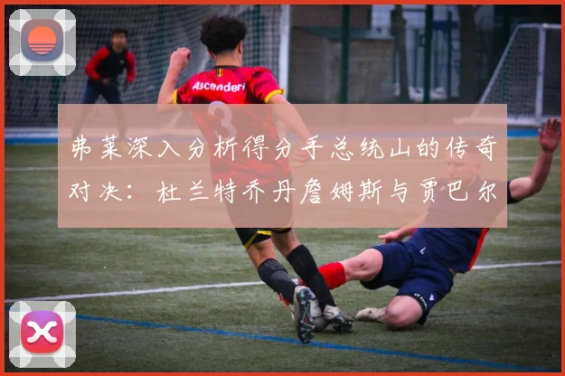 弗莱深入分析得分手总统山的传奇对决：杜兰特乔丹詹姆斯与贾巴尔的伟大之路