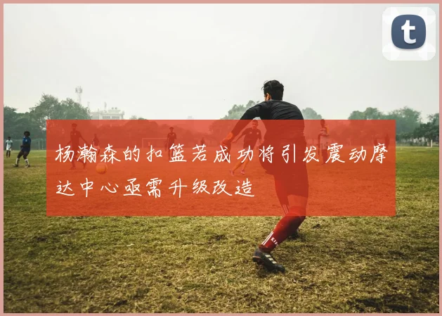 杨瀚森的扣篮若成功将引发震动摩达中心亟需升级改造