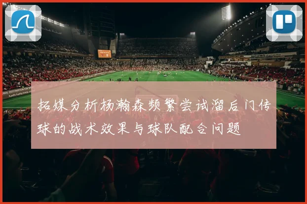 拓媒分析杨瀚森频繁尝试溜后门传球的战术效果与球队配合问题