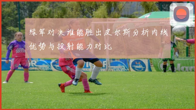绿军对决谁能胜出皮尔斯分析内线优势与投射能力对比