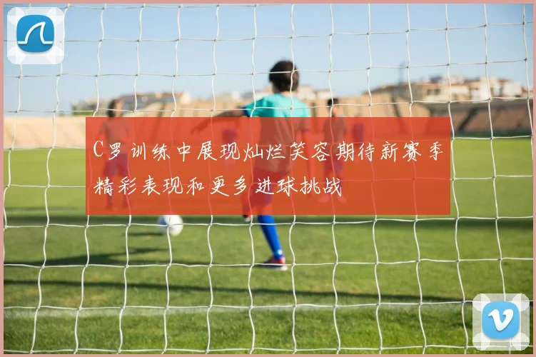 C罗训练中展现灿烂笑容期待新赛季精彩表现和更多进球挑战