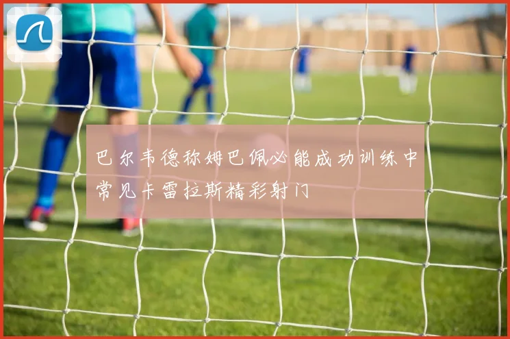 巴尔韦德称姆巴佩必能成功训练中常见卡雷拉斯精彩射门