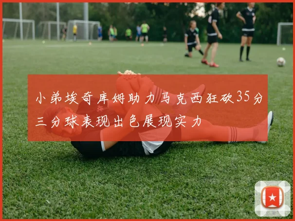 小弟埃奇库姆助力马克西狂砍35分三分球表现出色展现实力